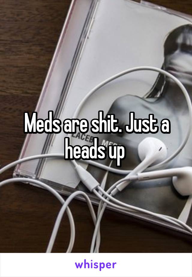 Meds are shit. Just a heads up 