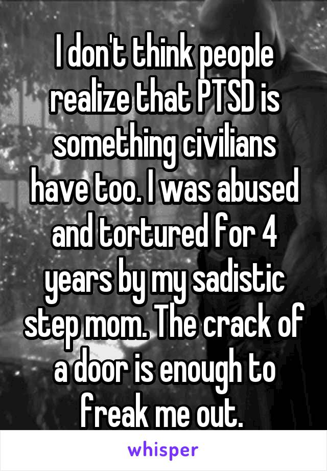 I don't think people realize that PTSD is something civilians have too. I was abused and tortured for 4 years by my sadistic step mom. The crack of a door is enough to freak me out. 