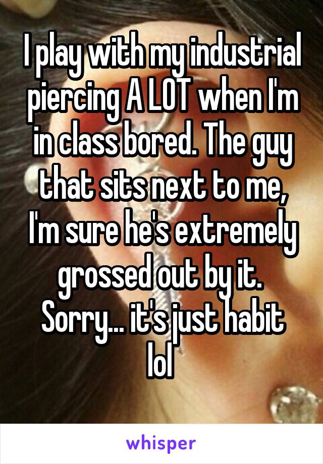 I play with my industrial piercing A LOT when I'm in class bored. The guy that sits next to me, I'm sure he's extremely grossed out by it. 
Sorry... it's just habit lol 
