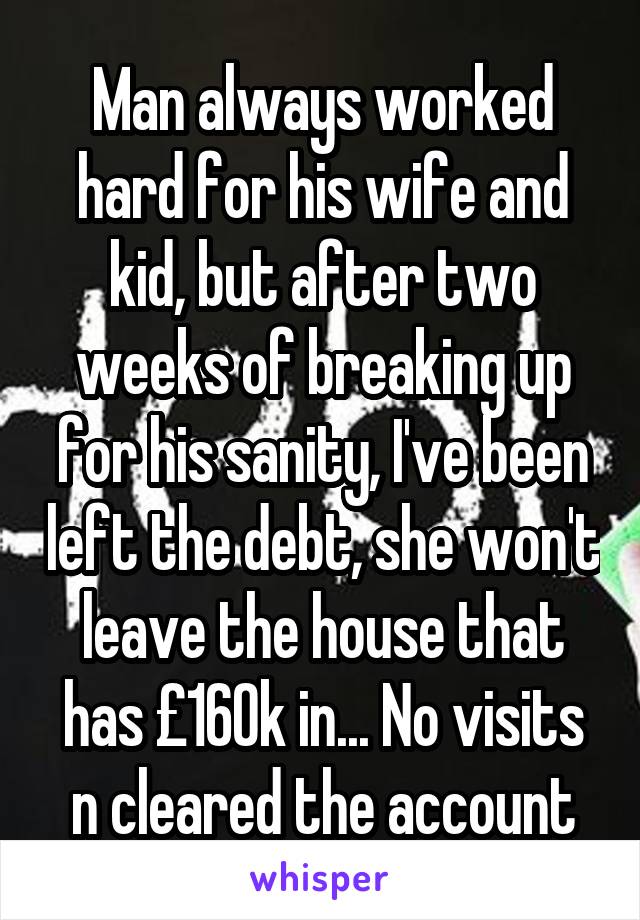 Man always worked hard for his wife and kid, but after two weeks of breaking up for his sanity, I've been left the debt, she won't leave the house that has £160k in... No visits n cleared the account