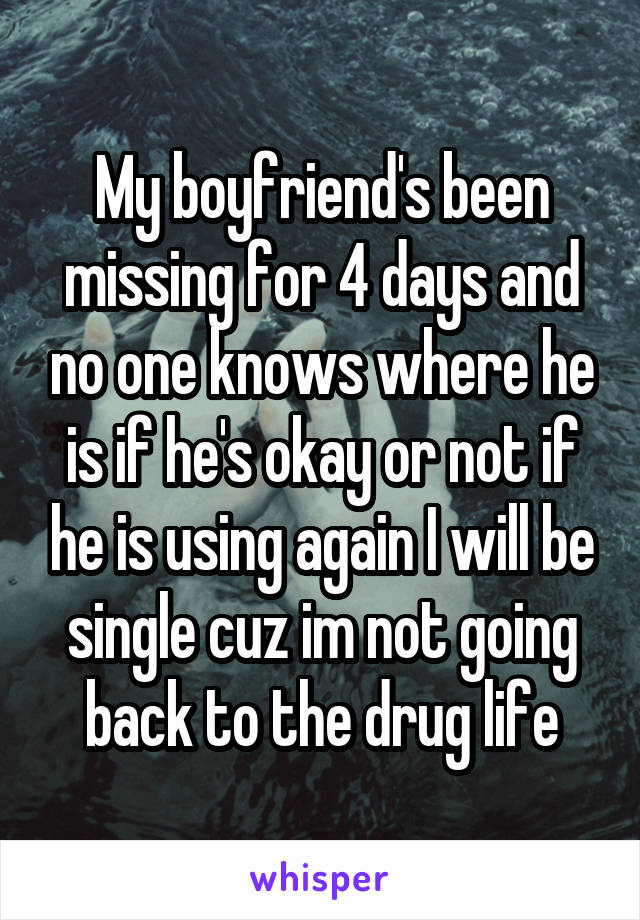 My boyfriend's been missing for 4 days and no one knows where he is if he's okay or not if he is using again I will be single cuz im not going back to the drug life