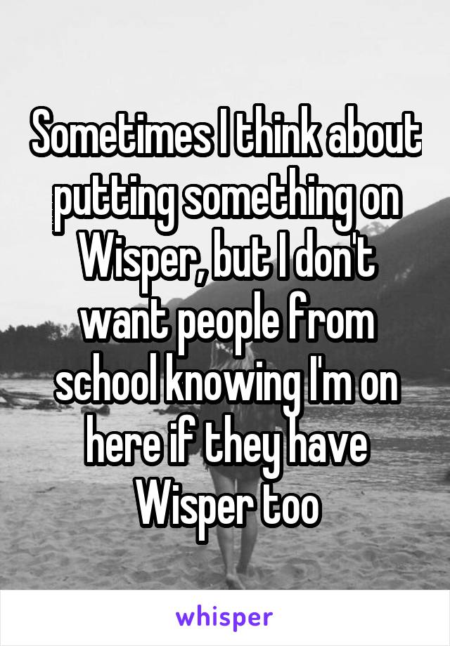 Sometimes I think about putting something on Wisper, but I don't want people from school knowing I'm on here if they have Wisper too