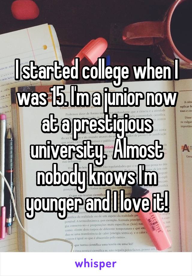 I started college when I was 15. I'm a junior now at a prestigious university.  Almost nobody knows I'm younger and I love it!