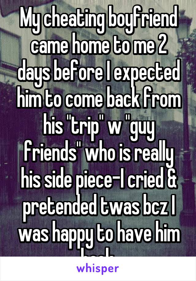 My cheating boyfriend came home to me 2 days before I expected him to come back from his "trip" w "guy friends" who is really his side piece-I cried & pretended twas bcz I was happy to have him back.