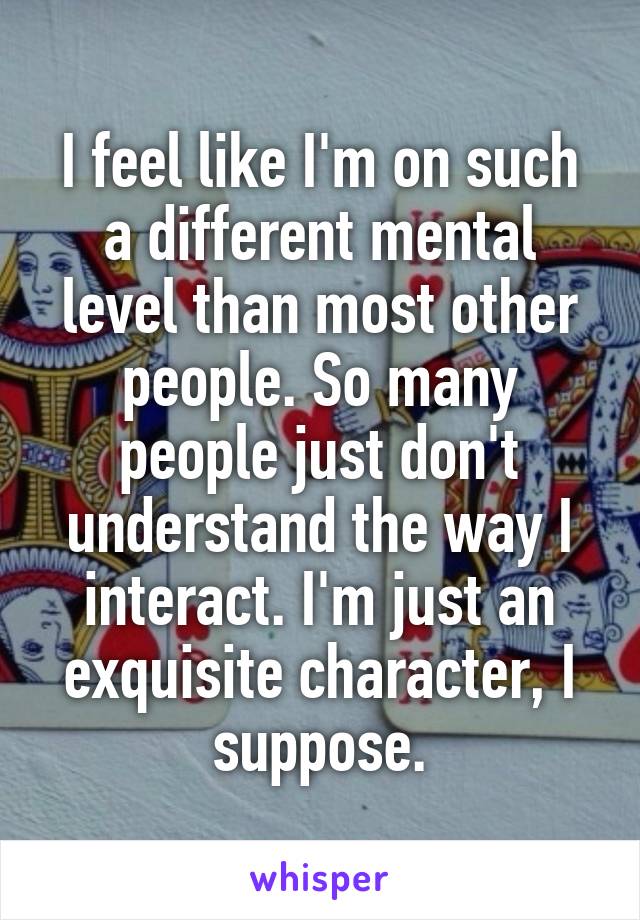 I feel like I'm on such a different mental level than most other people. So many people just don't understand the way I interact. I'm just an exquisite character, I suppose.