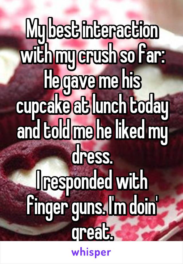 My best interaction with my crush so far:
He gave me his cupcake at lunch today and told me he liked my dress.
I responded with finger guns. I'm doin' great.