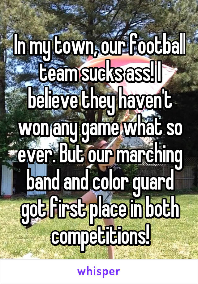 In my town, our football team sucks ass! I believe they haven't won any game what so ever. But our marching band and color guard got first place in both competitions!