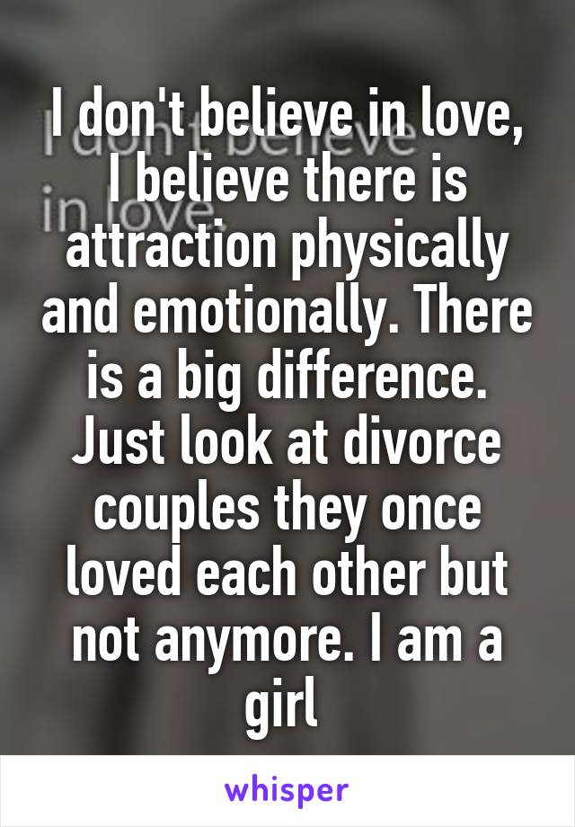 I don't believe in love, I believe there is attraction physically and emotionally. There is a big difference. Just look at divorce couples they once loved each other but not anymore. I am a girl 