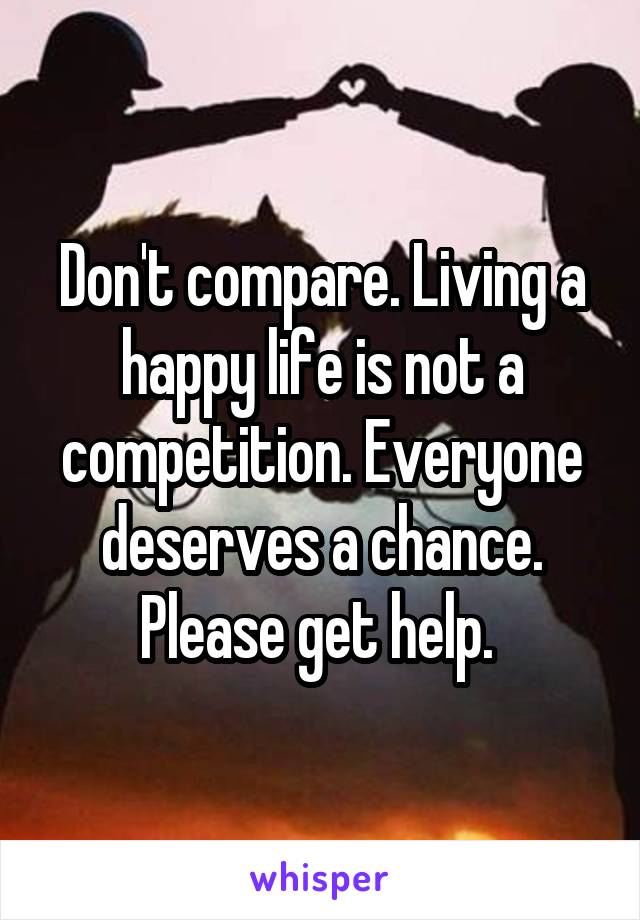 Don't compare. Living a happy life is not a competition. Everyone deserves a chance. Please get help. 