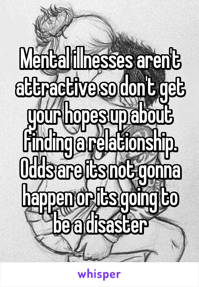 Mental illnesses aren't attractive so don't get your hopes up about finding a relationship. Odds are its not gonna happen or its going to be a disaster