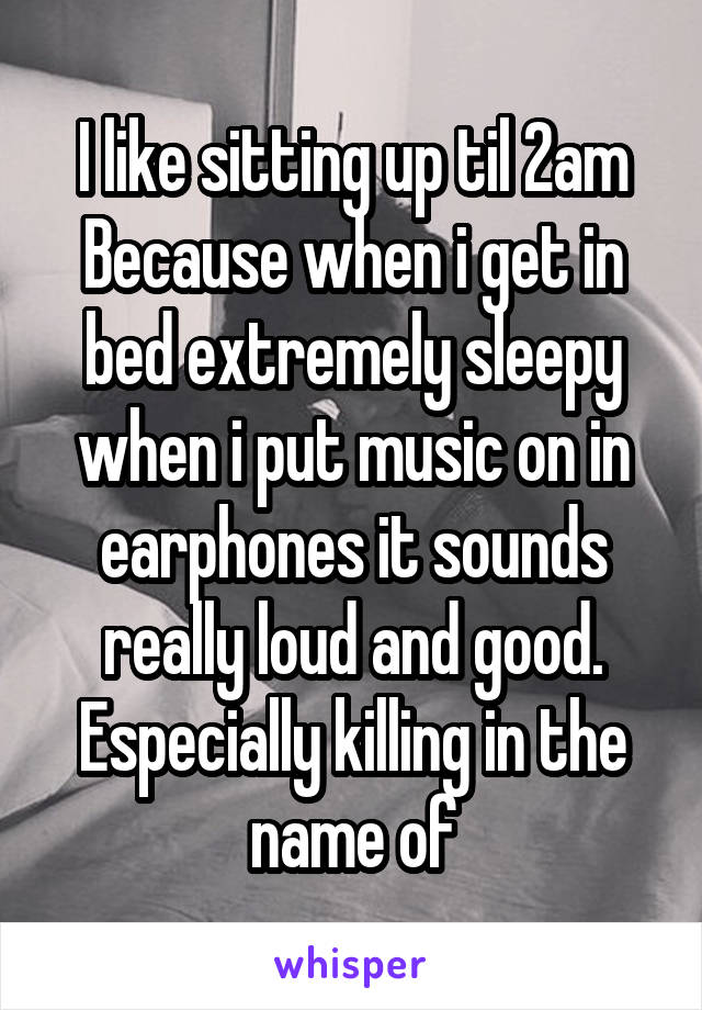 I like sitting up til 2am
Because when i get in bed extremely sleepy when i put music on in earphones it sounds really loud and good. Especially killing in the name of