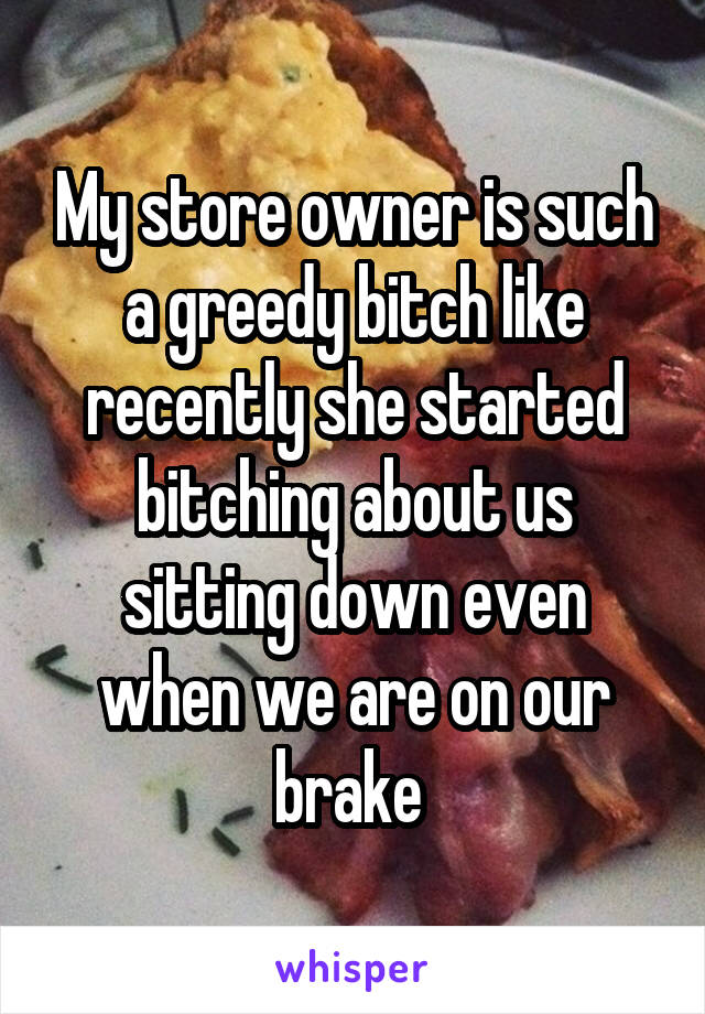 My store owner is such a greedy bitch like recently she started bitching about us sitting down even when we are on our brake 