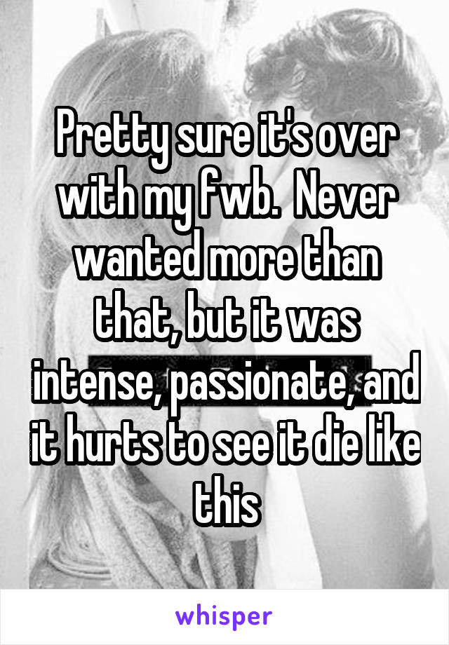 Pretty sure it's over with my fwb.  Never wanted more than that, but it was intense, passionate, and it hurts to see it die like this