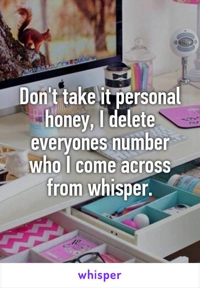 Don't take it personal honey, I delete everyones number who I come across from whisper.