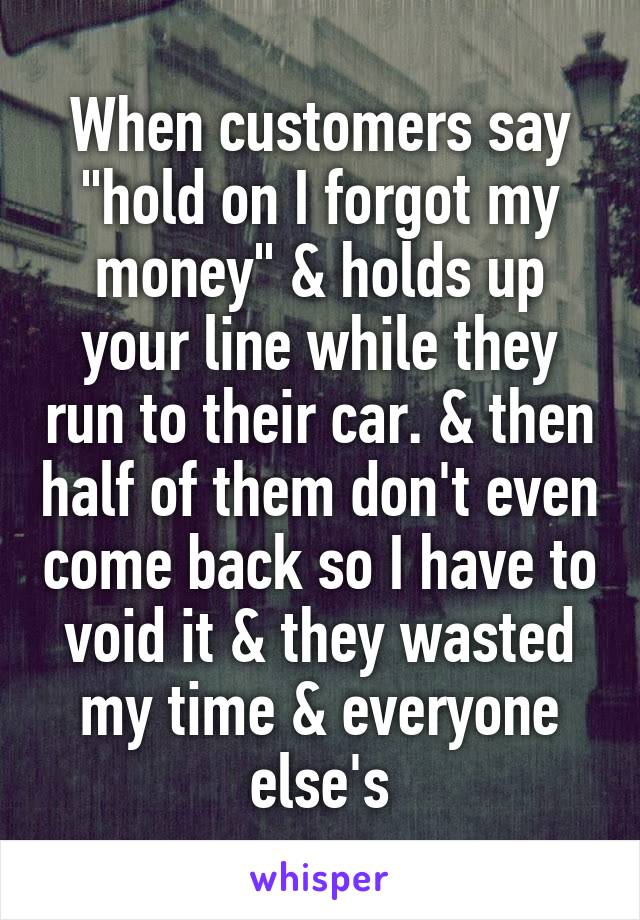 When customers say "hold on I forgot my money" & holds up your line while they run to their car. & then half of them don't even come back so I have to void it & they wasted my time & everyone else's