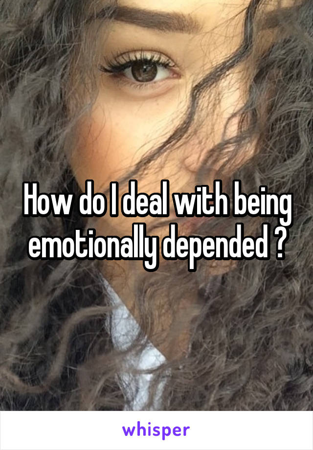 How do I deal with being emotionally depended ?