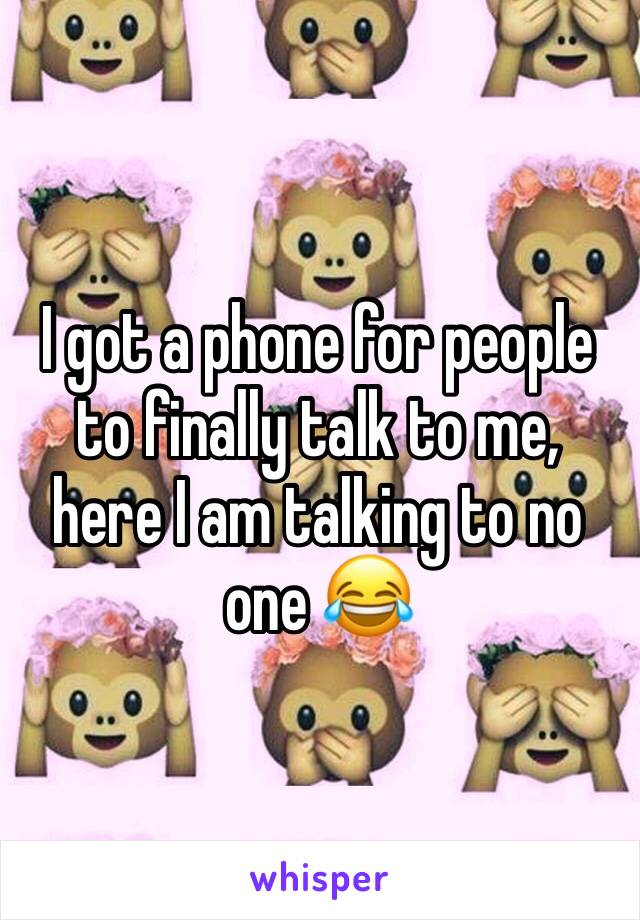 I got a phone for people to finally talk to me, here I am talking to no one 😂