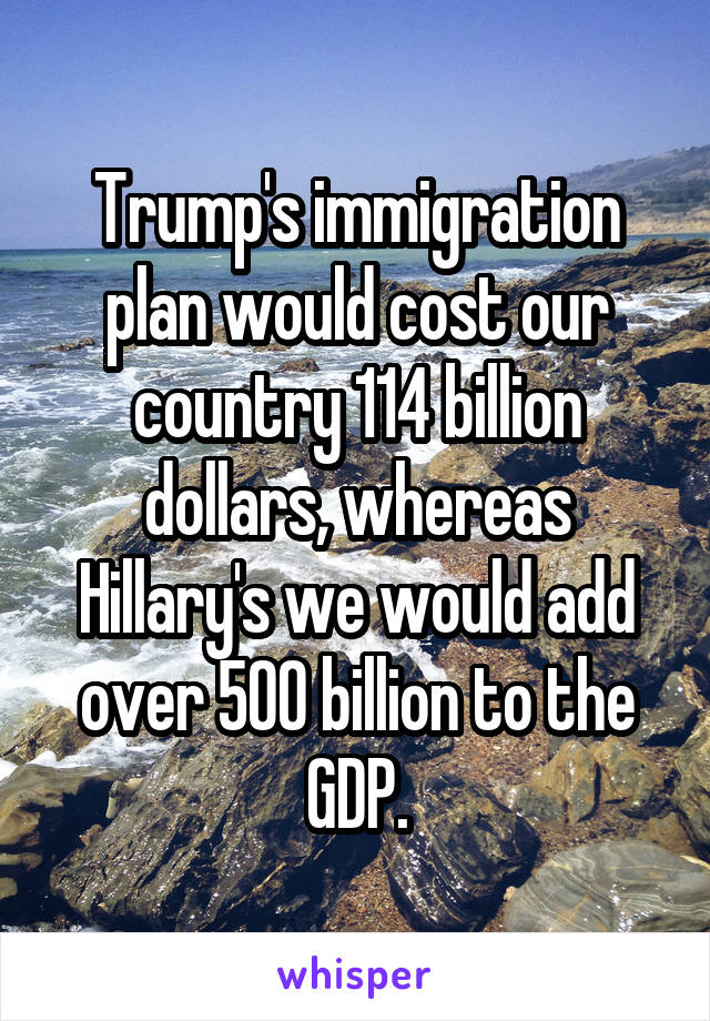 Trump's immigration plan would cost our country 114 billion dollars, whereas Hillary's we would add over 500 billion to the GDP.