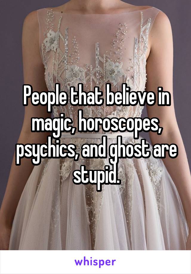 People that believe in magic, horoscopes, psychics, and ghost are stupid.