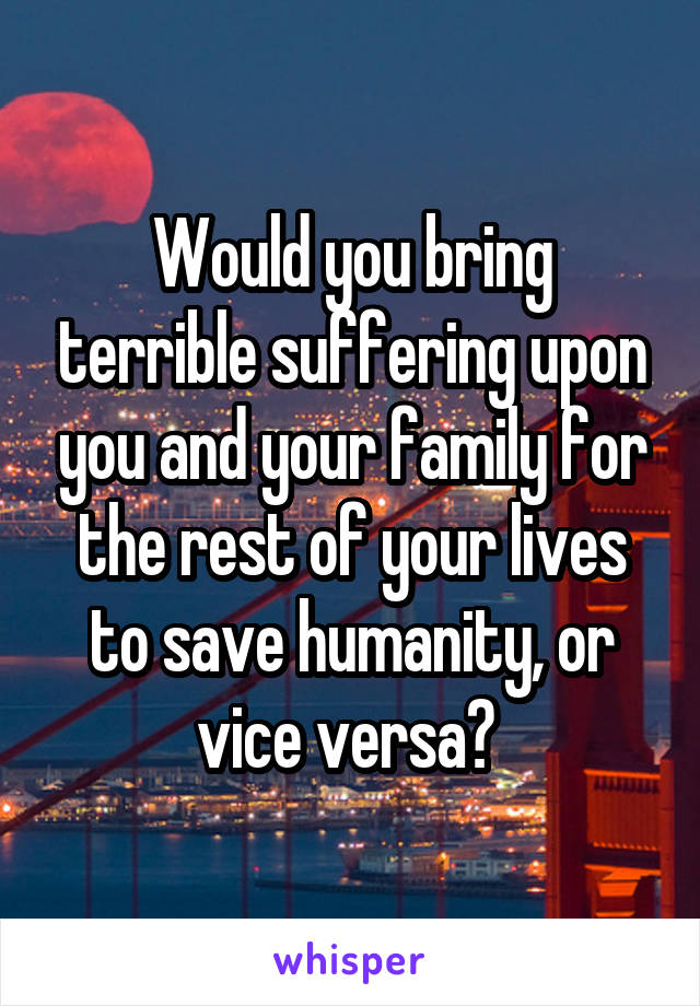 Would you bring terrible suffering upon you and your family for the rest of your lives to save humanity, or vice versa? 