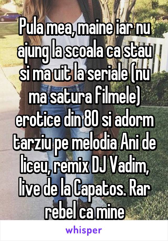 Pula mea, maine iar nu ajung la scoala ca stau si ma uit la seriale (nu ma satura filmele) erotice din 80 si adorm tarziu pe melodia Ani de liceu, remix DJ Vadim, live de la Capatos. Rar rebel ca mine