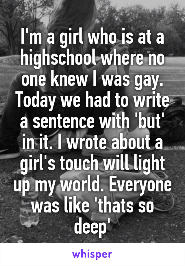 I'm a girl who is at a highschool where no one knew I was gay. Today we had to write a sentence with 'but' in it. I wrote about a girl's touch will light up my world. Everyone was like 'thats so deep'