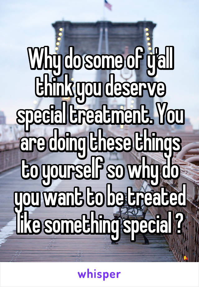 Why do some of y'all think you deserve special treatment. You are doing these things to yourself so why do you want to be treated like something special ?