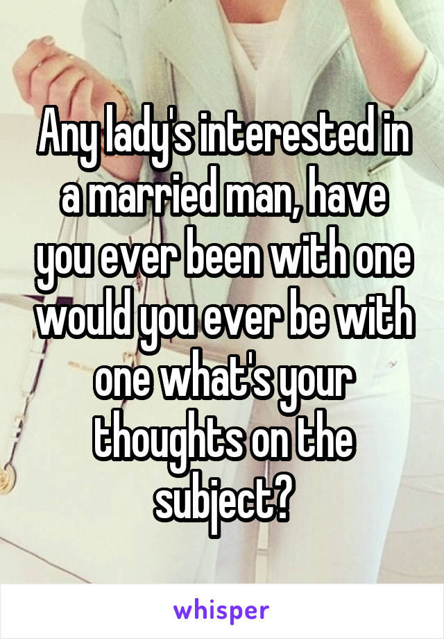 Any lady's interested in a married man, have you ever been with one would you ever be with one what's your thoughts on the subject?