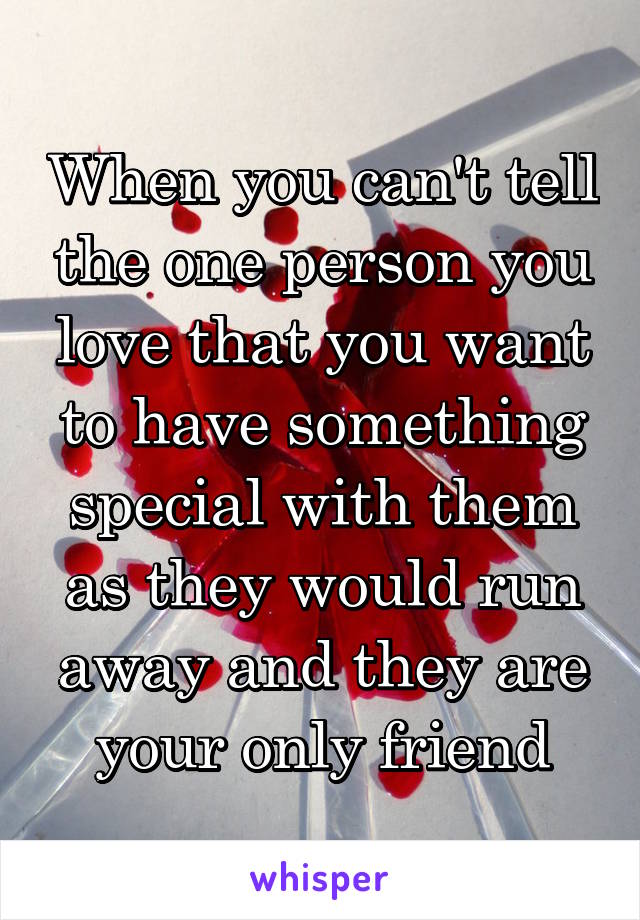 When you can't tell the one person you love that you want to have something special with them as they would run away and they are your only friend