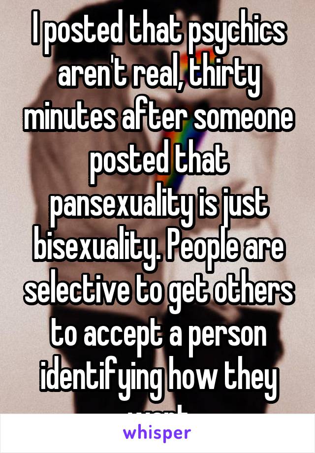 I posted that psychics aren't real, thirty minutes after someone posted that pansexuality is just bisexuality. People are selective to get others to accept a person identifying how they want