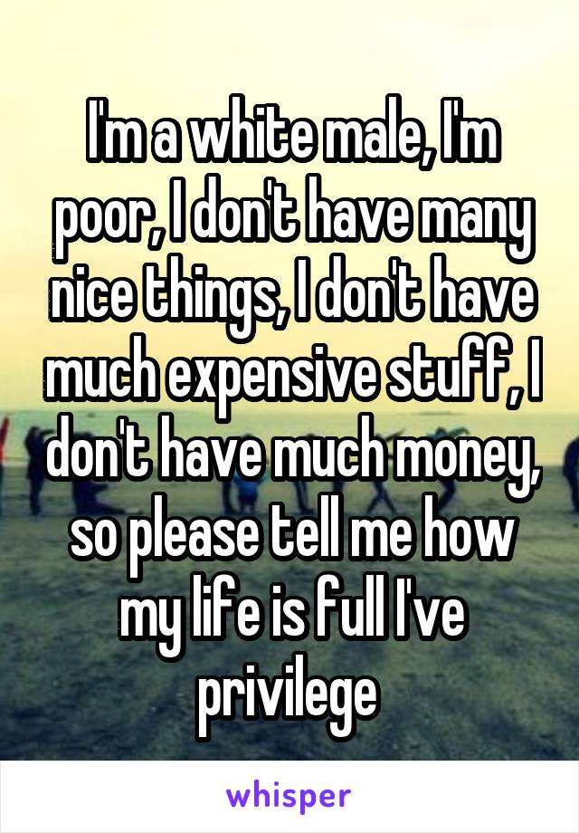 I'm a white male, I'm poor, I don't have many nice things, I don't have much expensive stuff, I don't have much money, so please tell me how my life is full I've privilege 