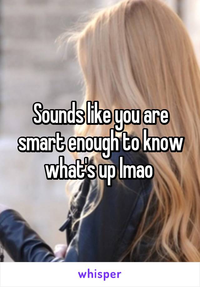 Sounds like you are smart enough to know what's up lmao 