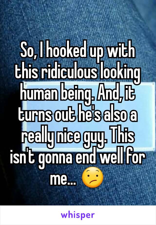 So, I hooked up with this ridiculous looking human being. And, it turns out he's also a really nice guy. This isn't gonna end well for me... 😕