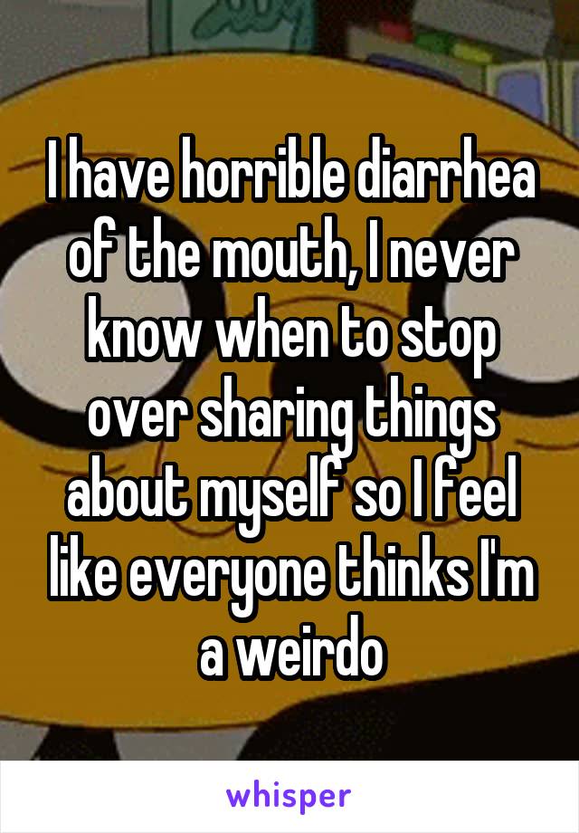 I have horrible diarrhea of the mouth, I never know when to stop over sharing things about myself so I feel like everyone thinks I'm a weirdo