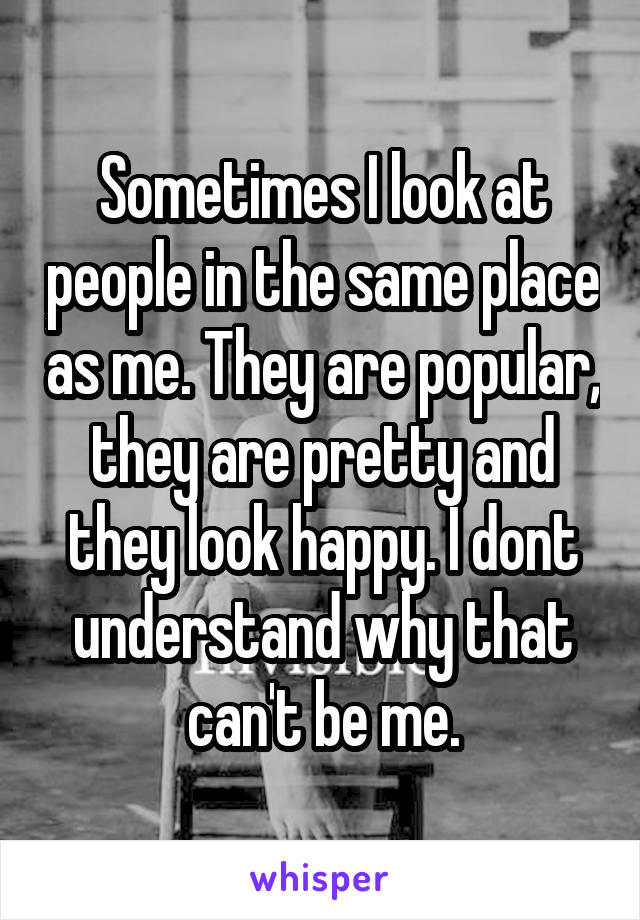 Sometimes I look at people in the same place as me. They are popular, they are pretty and they look happy. I dont understand why that can't be me.