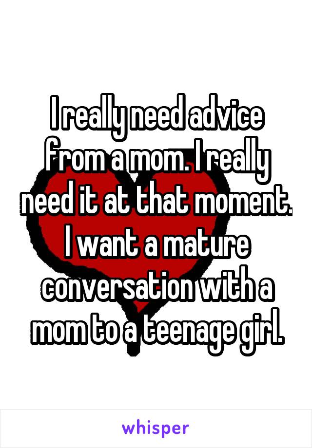 I really need advice from a mom. I really need it at that moment. I want a mature conversation with a mom to a teenage girl.