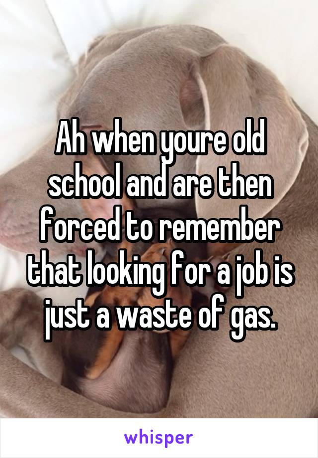 Ah when youre old school and are then forced to remember that looking for a job is just a waste of gas.