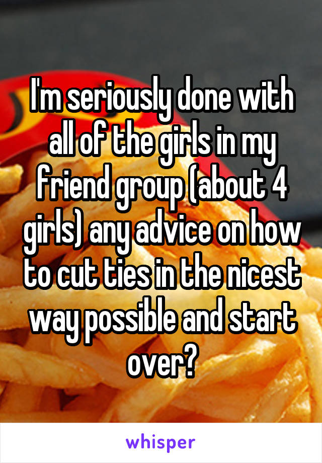 I'm seriously done with all of the girls in my friend group (about 4 girls) any advice on how to cut ties in the nicest way possible and start over?