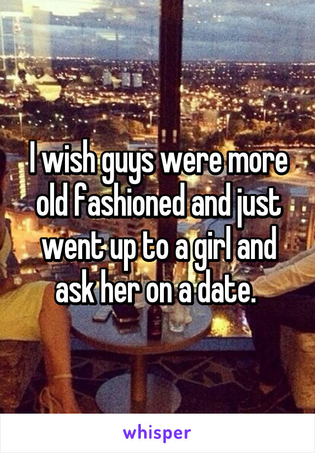 I wish guys were more old fashioned and just went up to a girl and ask her on a date. 