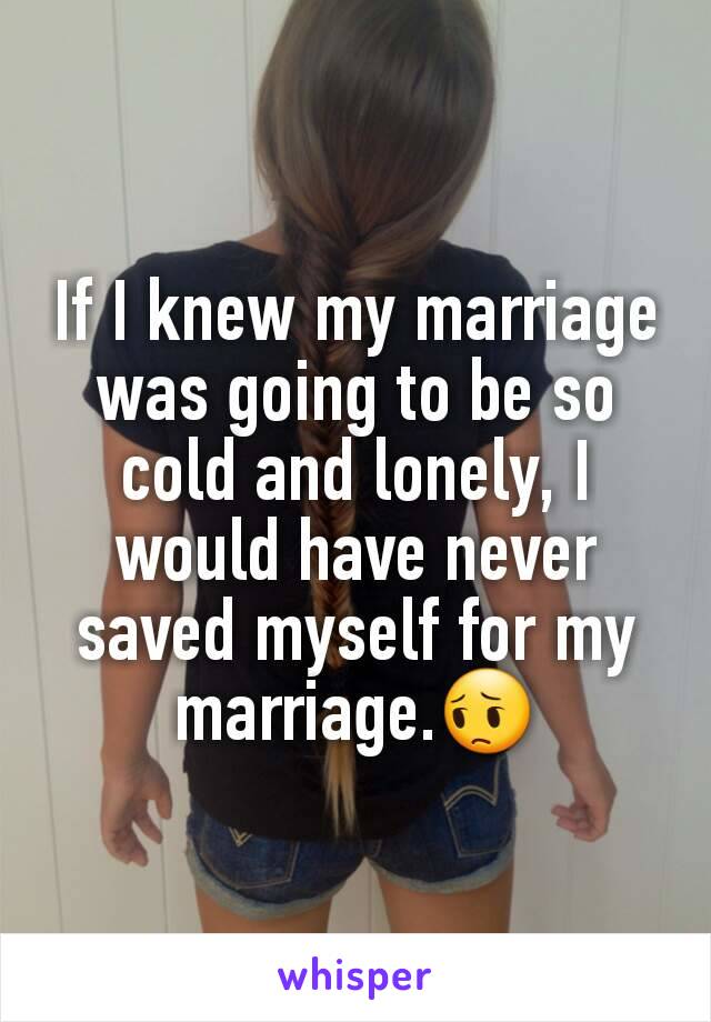 If I knew my marriage was going to be so cold and lonely, I would have never saved myself for my marriage.😔