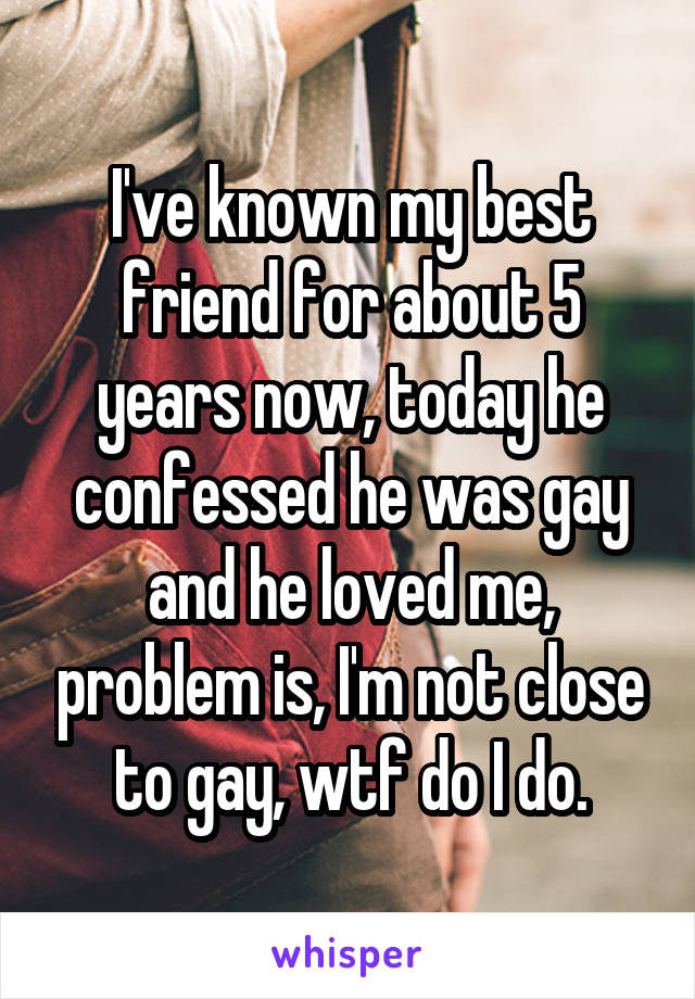 I've known my best friend for about 5 years now, today he confessed he was gay and he loved me, problem is, I'm not close to gay, wtf do I do.