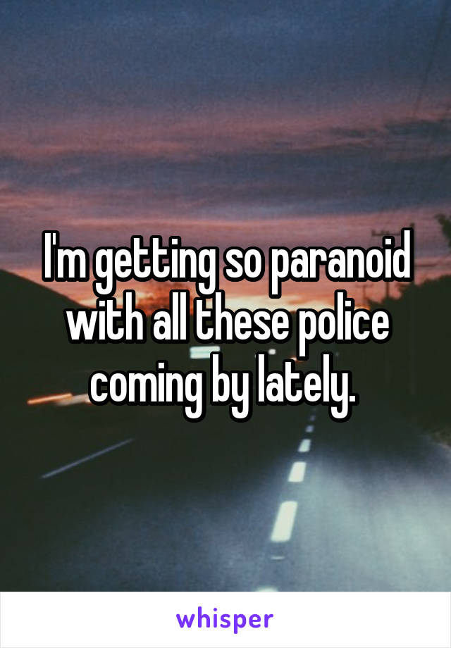 I'm getting so paranoid with all these police coming by lately. 