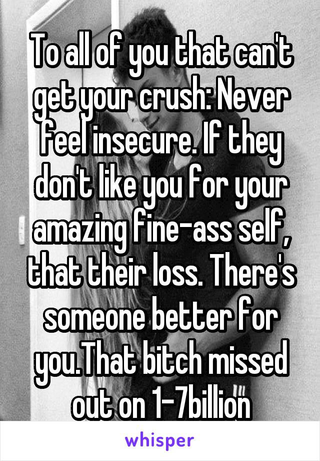 To all of you that can't get your crush: Never feel insecure. If they don't like you for your amazing fine-ass self, that their loss. There's someone better for you.That bitch missed out on 1-7billion