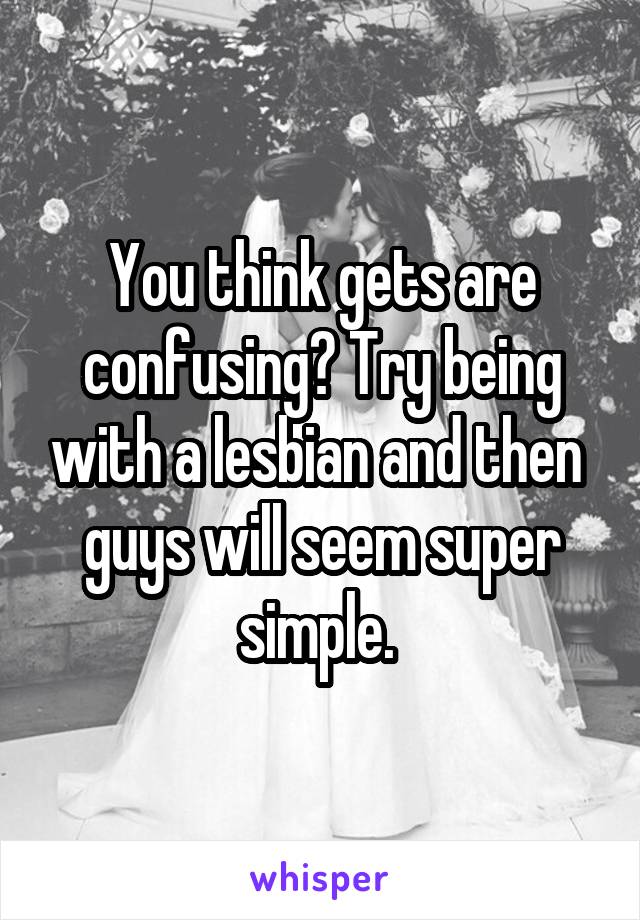 You think gets are confusing? Try being with a lesbian and then  guys will seem super simple. 