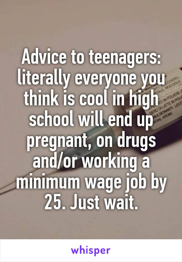 Advice to teenagers: literally everyone you think is cool in high school will end up pregnant, on drugs and/or working a minimum wage job by 25. Just wait.