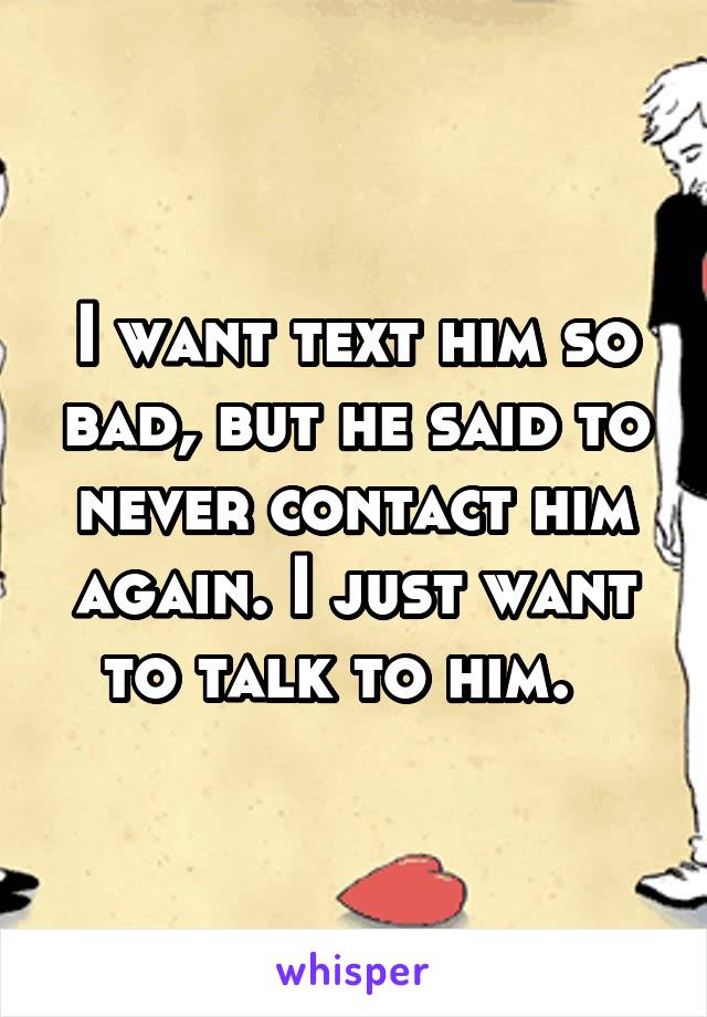 I want text him so bad, but he said to never contact him again. I just want to talk to him.  