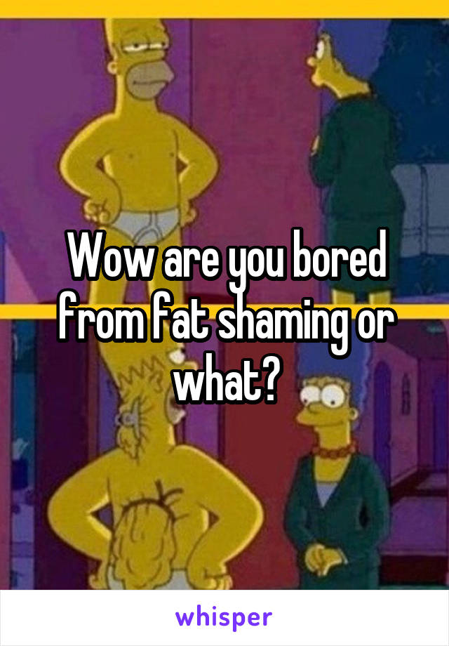 Wow are you bored from fat shaming or what?