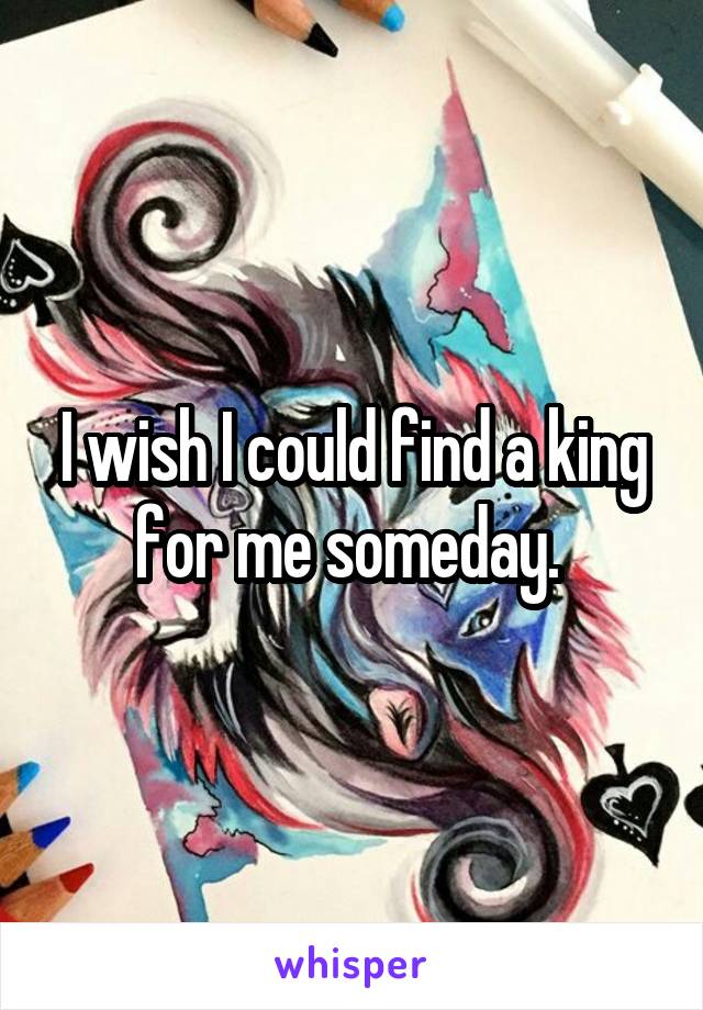 I wish I could find a king for me someday. 