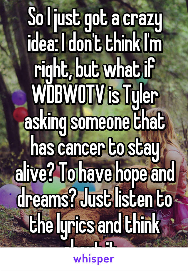 So I just got a crazy idea: I don't think I'm right, but what if WDBWOTV is Tyler asking someone that has cancer to stay alive? To have hope and dreams? Just listen to the lyrics and think about it...