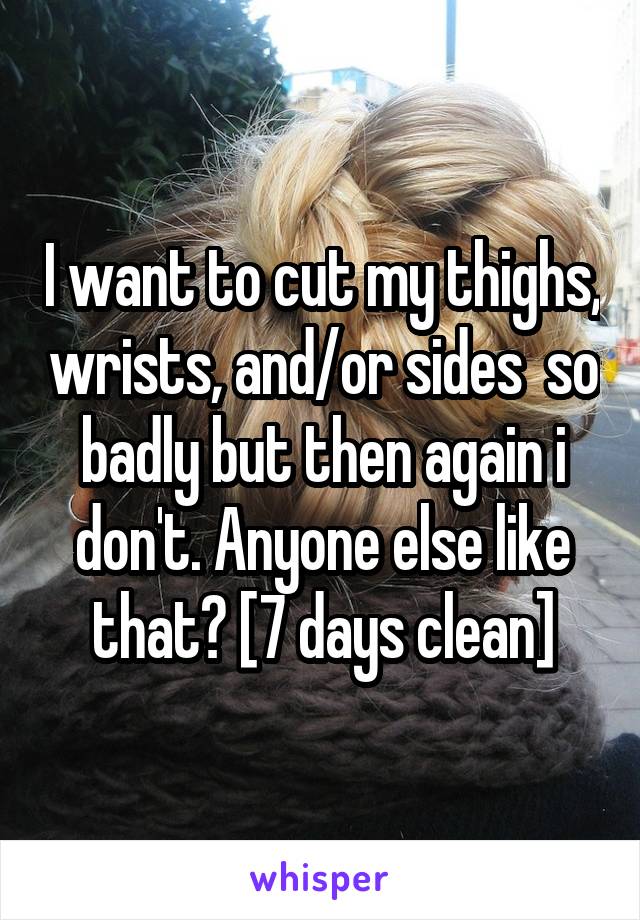 I want to cut my thighs, wrists, and/or sides  so badly but then again i don't. Anyone else like that? [7 days clean]